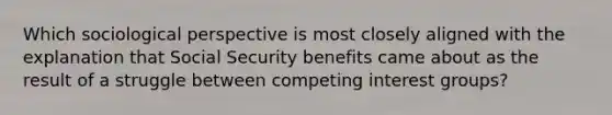 Which sociological perspective is most closely aligned with the explanation that Social Security benefits came about as the result of a struggle between competing interest groups?