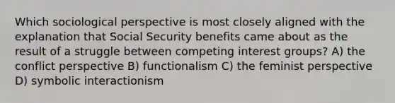 Which sociological perspective is most closely aligned with the explanation that Social Security benefits came about as the result of a struggle between competing interest groups? A) the conflict perspective B) functionalism C) the feminist perspective D) symbolic interactionism