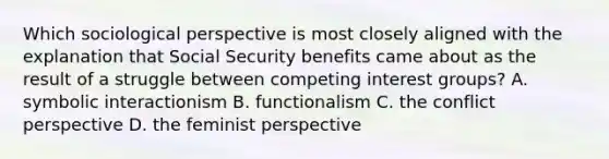 Which sociological perspective is most closely aligned with the explanation that Social Security benefits came about as the result of a struggle between competing interest groups? A. symbolic interactionism B. functionalism C. the conflict perspective D. the feminist perspective