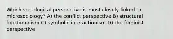 Which sociological perspective is most closely linked to microsociology? A) the conflict perspective B) structural functionalism C) symbolic interactionism D) the feminist perspective