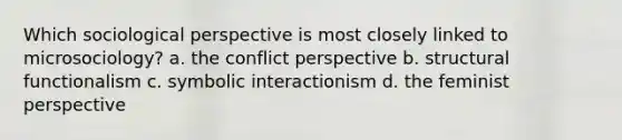 Which sociological perspective is most closely linked to microsociology? a. the conflict perspective b. structural functionalism c. symbolic interactionism d. the feminist perspective