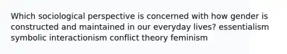 Which sociological perspective is concerned with how gender is constructed and maintained in our everyday lives? essentialism symbolic interactionism conflict theory feminism