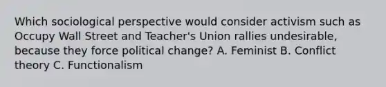 Which sociological perspective would consider activism such as Occupy Wall Street and Teacher's Union rallies undesirable, because they force political change? A. Feminist B. Conflict theory C. Functionalism