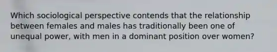 Which sociological perspective contends that the relationship between females and males has traditionally been one of unequal power, with men in a dominant position over women?