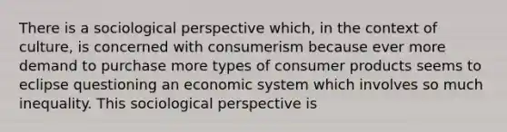 There is a sociological perspective which, in the context of culture, is concerned with consumerism because ever more demand to purchase more types of consumer products seems to eclipse questioning an economic system which involves so much inequality. This sociological perspective is