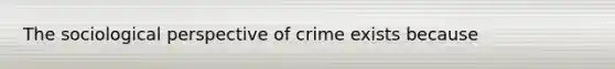 The sociological perspective of crime exists because