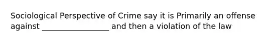 Sociological Perspective of Crime say it is Primarily an offense against _________________ and then a violation of the law