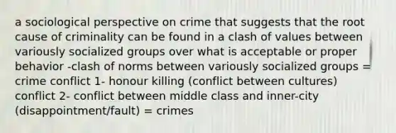 a sociological perspective on crime that suggests that the root cause of criminality can be found in a clash of values between variously socialized groups over what is acceptable or proper behavior -clash of norms between variously socialized groups = crime conflict 1- honour killing (conflict between cultures) conflict 2- conflict between middle class and inner-city (disappointment/fault) = crimes