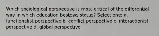 Which sociological perspective is most critical of the differential way in which education bestows status? Select one: a. functionalist perspective b. conflict perspective c. interactionist perspective d. global perspective