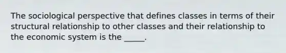 The sociological perspective that defines classes in terms of their structural relationship to other classes and their relationship to the economic system is the _____.