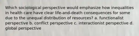 Which sociological perspective would emphasize how inequalities in health care have clear life-and-death consequences for some due to the unequal distribution of resources? a. functionalist perspective b. conflict perspective c. interactionist perspective d. global perspective