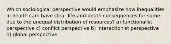 Which sociological perspective would emphasize how inequalities in health care have clear life-and-death consequences for some due to the unequal distribution of resources? a) functionalist perspective c) conflict perspective b) interactionist perspective d) global perspective