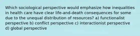 Which sociological perspective would emphasize how inequalities in health care have clear life-and-death consequences for some due to the unequal distribution of resources? a) functionalist perspective b) conflict perspective c) interactionist perspective d) global perspective