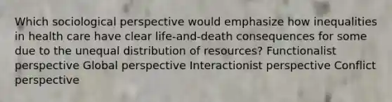 Which sociological perspective would emphasize how inequalities in health care have clear life-and-death consequences for some due to the unequal distribution of resources? Functionalist perspective Global perspective Interactionist perspective Conflict perspective