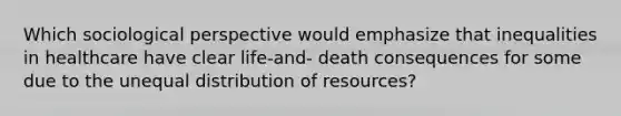 Which sociological perspective would emphasize that inequalities in healthcare have clear life-and- death consequences for some due to the unequal distribution of resources?