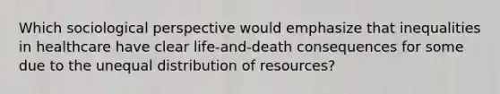 Which sociological perspective would emphasize that inequalities in healthcare have clear life-and-death consequences for some due to the unequal distribution of resources?