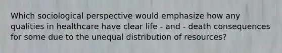 Which sociological perspective would emphasize how any qualities in healthcare have clear life - and - death consequences for some due to the unequal distribution of resources?