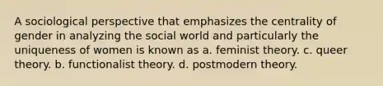 A sociological perspective that emphasizes the centrality of gender in analyzing the social world and particularly the uniqueness of women is known as a. feminist theory. c. queer theory. b. functionalist theory. d. postmodern theory.