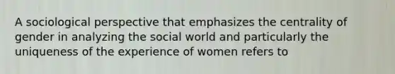 A sociological perspective that emphasizes the centrality of gender in analyzing the social world and particularly the uniqueness of the experience of women refers to