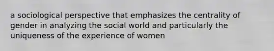 a sociological perspective that emphasizes the centrality of gender in analyzing the social world and particularly the uniqueness of the experience of women