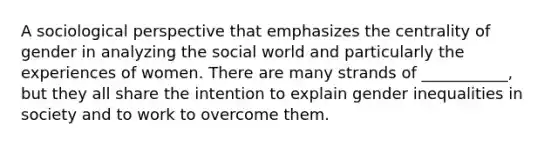 A sociological perspective that emphasizes the centrality of gender in analyzing the social world and particularly the experiences of women. There are many strands of ___________, but they all share the intention to explain gender inequalities in society and to work to overcome them.