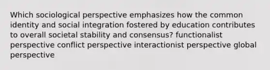 Which sociological perspective emphasizes how the common identity and social integration fostered by education contributes to overall societal stability and consensus? functionalist perspective conflict perspective interactionist perspective global perspective