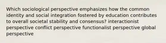 Which sociological perspective emphasizes how the common identity and social integration fostered by education contributes to overall societal stability and consensus? interactionist perspective conflict perspective functionalist perspective global perspective