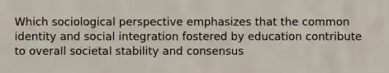 Which sociological perspective emphasizes that the common identity and social integration fostered by education contribute to overall societal stability and consensus