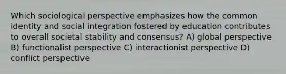 Which sociological perspective emphasizes how the common identity and social integration fostered by education contributes to overall societal stability and consensus? A) global perspective B) functionalist perspective C) interactionist perspective D) conflict perspective