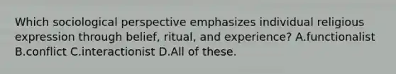 Which sociological perspective emphasizes individual religious expression through belief, ritual, and experience? A.functionalist B.conflict C.interactionist D.All of these.