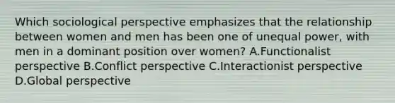 Which sociological perspective emphasizes that the relationship between women and men has been one of unequal power, with men in a dominant position over women? A.Functionalist perspective B.Conflict perspective C.Interactionist perspective D.Global perspective