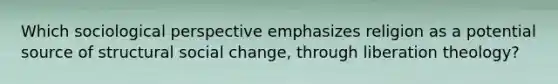 Which sociological perspective emphasizes religion as a potential source of structural social change, through liberation theology?