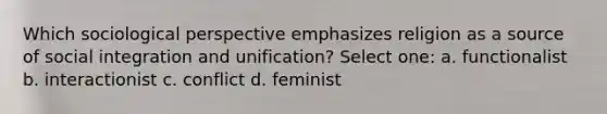 Which sociological perspective emphasizes religion as a source of social integration and unification? Select one: a. functionalist b. interactionist c. conflict d. feminist