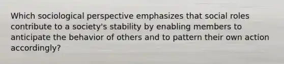 Which sociological perspective emphasizes that social roles contribute to a society's stability by enabling members to anticipate the behavior of others and to pattern their own action accordingly?