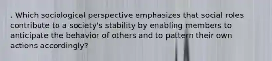 . Which sociological perspective emphasizes that social roles contribute to a society's stability by enabling members to anticipate the behavior of others and to pattern their own actions accordingly?