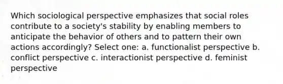 Which sociological perspective emphasizes that social roles contribute to a society's stability by enabling members to anticipate the behavior of others and to pattern their own actions accordingly? Select one: a. functionalist perspective b. conflict perspective c. interactionist perspective d. feminist perspective