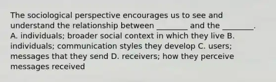 The sociological perspective encourages us to see and understand the relationship between ________ and the ________. A. individuals; broader social context in which they live B. individuals; communication styles they develop C. users; messages that they send D. receivers; how they perceive messages received