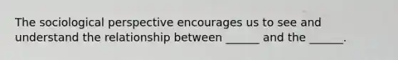 The sociological perspective encourages us to see and understand the relationship between ______ and the ______.