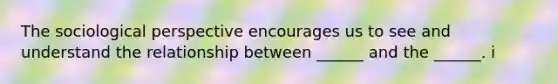 The sociological perspective encourages us to see and understand the relationship between ______ and the ______. i