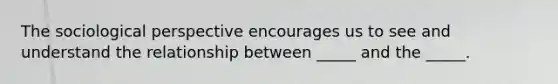 The sociological perspective encourages us to see and understand the relationship between _____ and the _____.