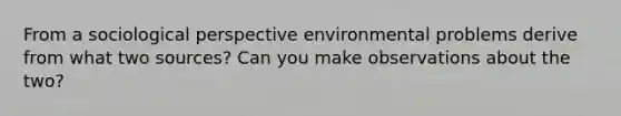 From a sociological perspective environmental problems derive from what two sources? Can you make observations about the two?