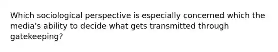 Which sociological perspective is especially concerned which the media's ability to decide what gets transmitted through gatekeeping?