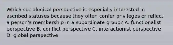 Which sociological perspective is especially interested in ascribed statuses because they often confer privileges or reflect a person's membership in a subordinate group? A. functionalist perspective B. conflict perspective C. interactionist perspective D. global perspective