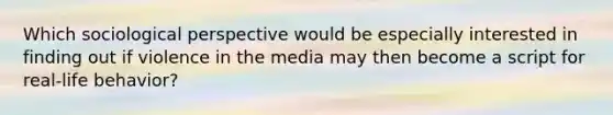 Which sociological perspective would be especially interested in finding out if violence in the media may then become a script for real-life behavior?