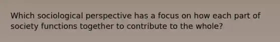 Which sociological perspective has a focus on how each part of society functions together to contribute to the whole?