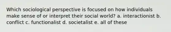 Which sociological perspective is focused on how individuals make sense of or interpret their social world? a. interactionist b. conflict c. functionalist d. societalist e. all of these