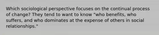 Which sociological perspective focuses on the continual process of change? They tend to want to know "who benefits, who suffers, and who dominates at the expense of others in social relationships."