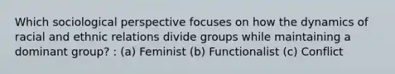 Which sociological perspective focuses on how the dynamics of racial and ethnic relations divide groups while maintaining a dominant group? : (a) Feminist (b) Functionalist (c) Conflict