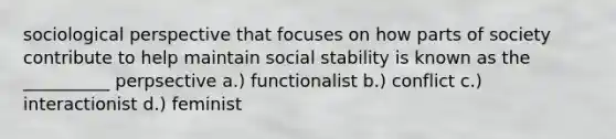 sociological perspective that focuses on how parts of society contribute to help maintain social stability is known as the __________ perpsective a.) functionalist b.) conflict c.) interactionist d.) feminist