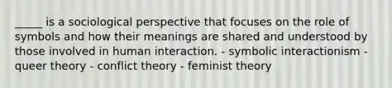 _____ is a sociological perspective that focuses on the role of symbols and how their meanings are shared and understood by those involved in human interaction. - symbolic interactionism - queer theory - conflict theory - feminist theory